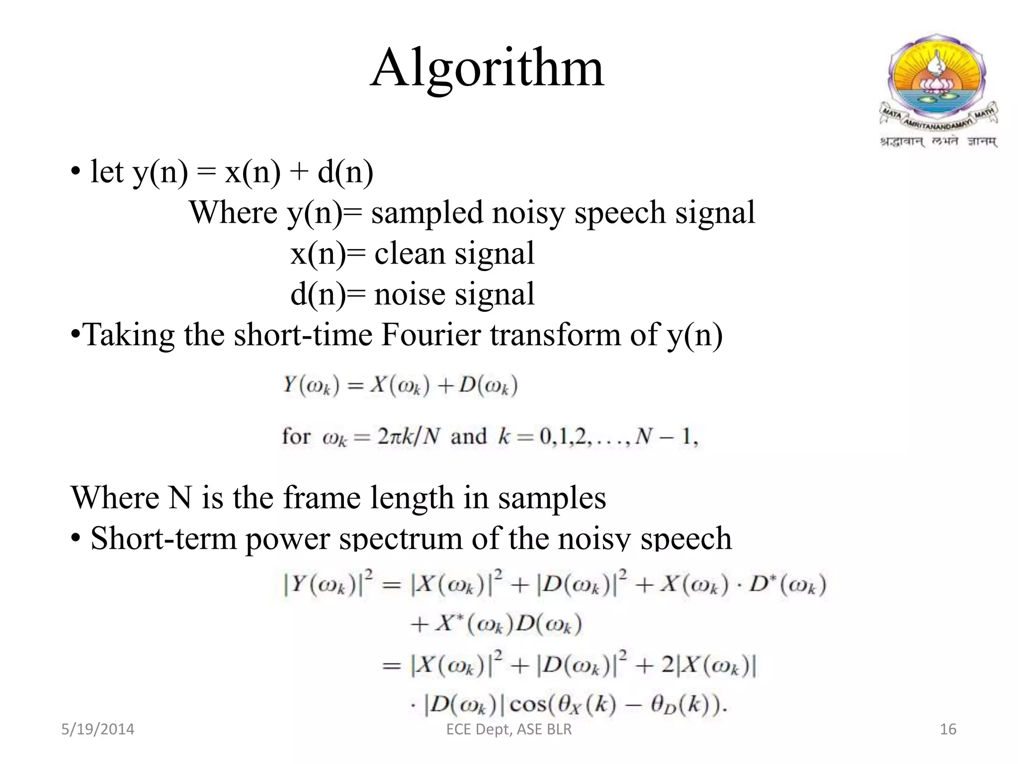 • let y(n) = x(n) + d(n)
Where y(n)= sampled noisy speech signal
x(n)= clean signal
d(n)= noise signal
•Taking the short-time Fourier transform of y(n)
Where N is the frame length in samples
• Short-term power spectrum of the noisy speech
Algorithm
5/19/2014 ECE Dept, ASE BLR 16
 