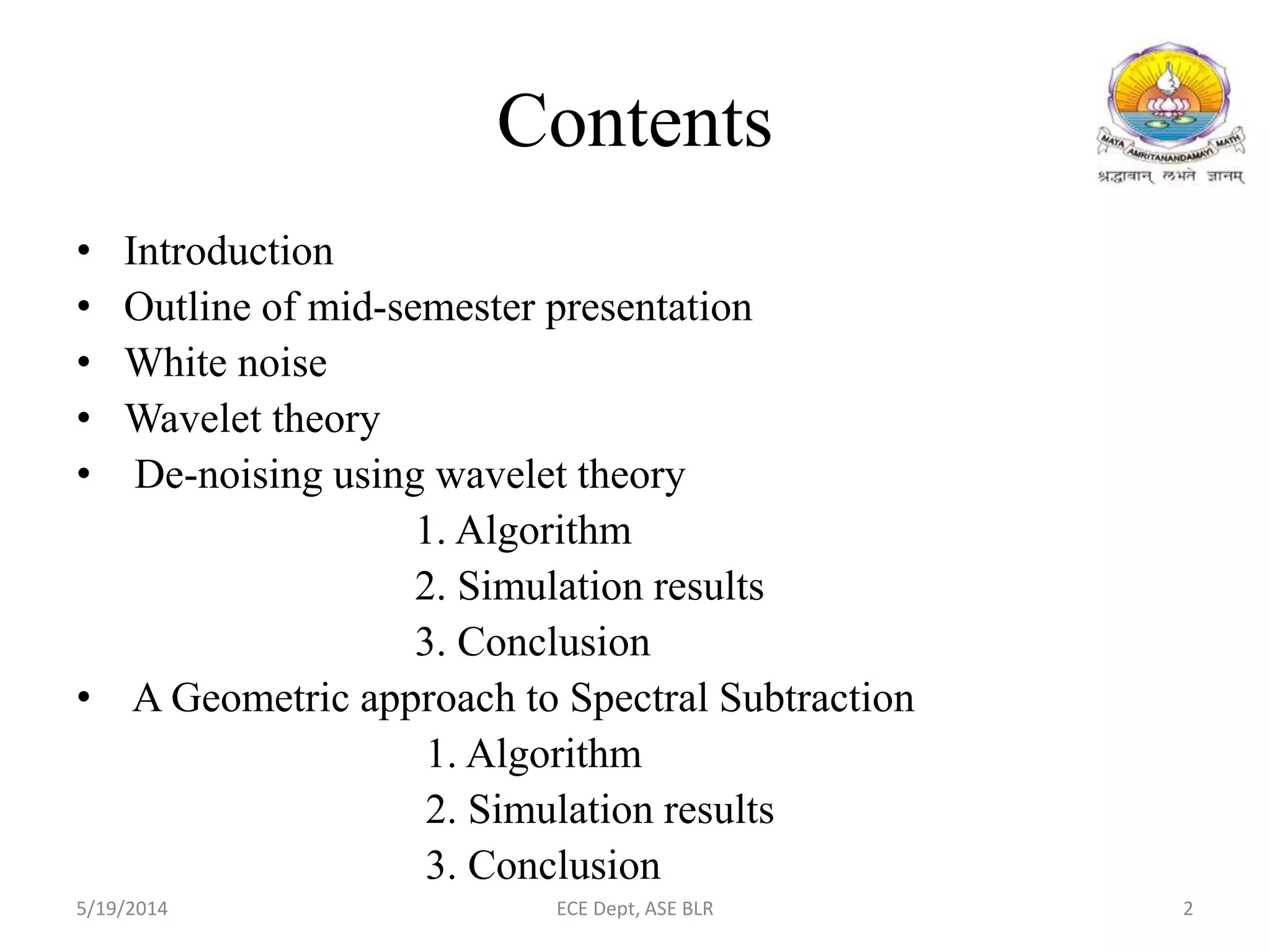 Contents
• Introduction
• Outline of mid-semester presentation
• White noise
• Wavelet theory
• De-noising using wavelet theory
1. Algorithm
2. Simulation results
3. Conclusion
• A Geometric approach to Spectral Subtraction
1. Algorithm
2. Simulation results
3. Conclusion
5/19/2014 ECE Dept, ASE BLR 2
 
