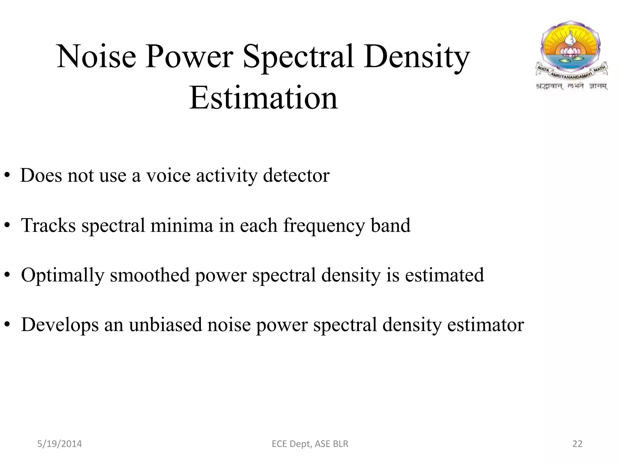 • Does not use a voice activity detector
• Tracks spectral minima in each frequency band
• Optimally smoothed power spectral density is estimated
• Develops an unbiased noise power spectral density estimator
Noise Power Spectral Density
Estimation
5/19/2014 ECE Dept, ASE BLR 22
 