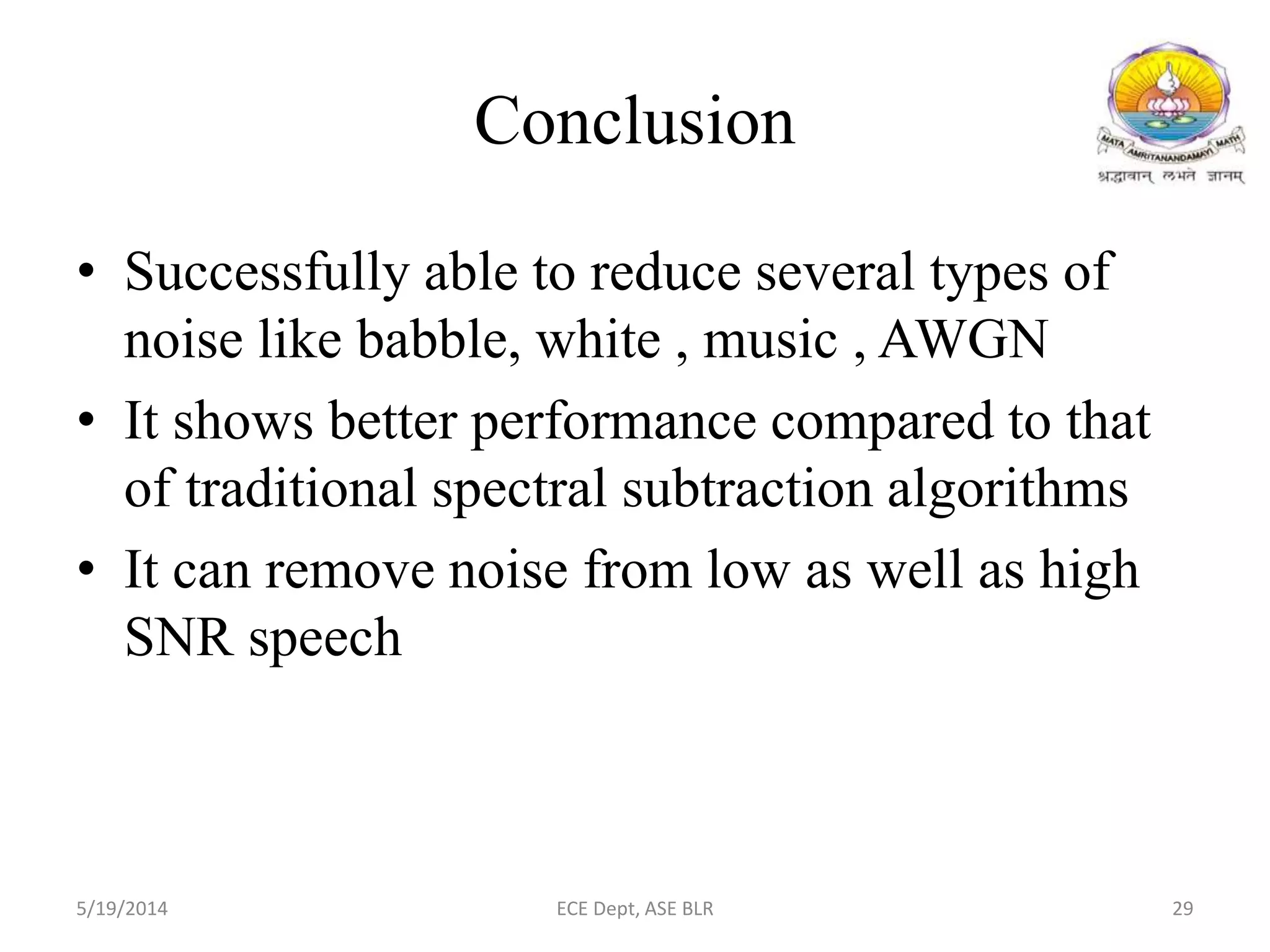 Conclusion
• Successfully able to reduce several types of
noise like babble, white , music , AWGN
• It shows better performance compared to that
of traditional spectral subtraction algorithms
• It can remove noise from low as well as high
SNR speech
5/19/2014 ECE Dept, ASE BLR 29
 