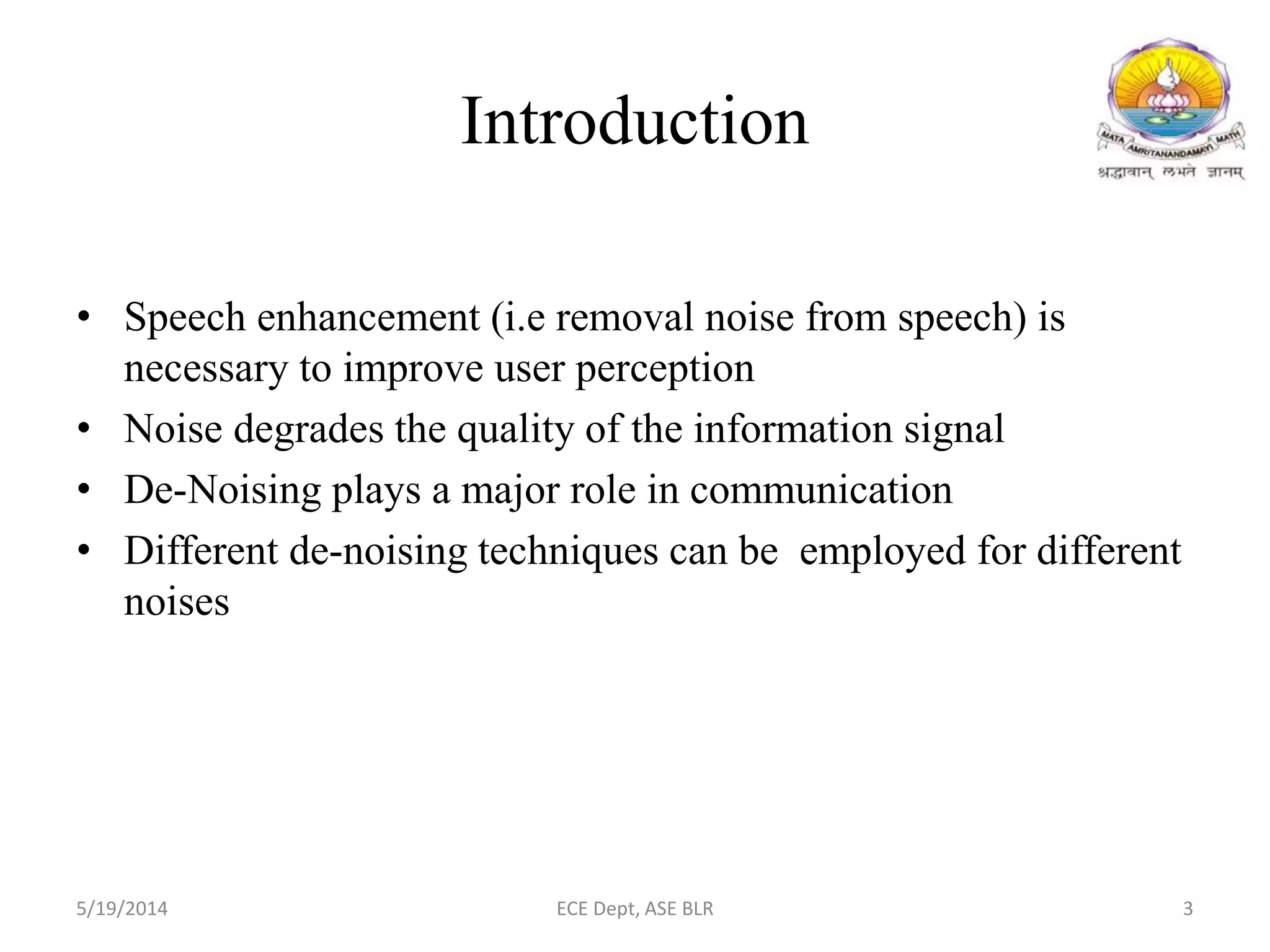 Introduction
• Speech enhancement (i.e removal noise from speech) is
necessary to improve user perception
• Noise degrades the quality of the information signal
• De-Noising plays a major role in communication
• Different de-noising techniques can be employed for different
noises
5/19/2014 ECE Dept, ASE BLR 3
 