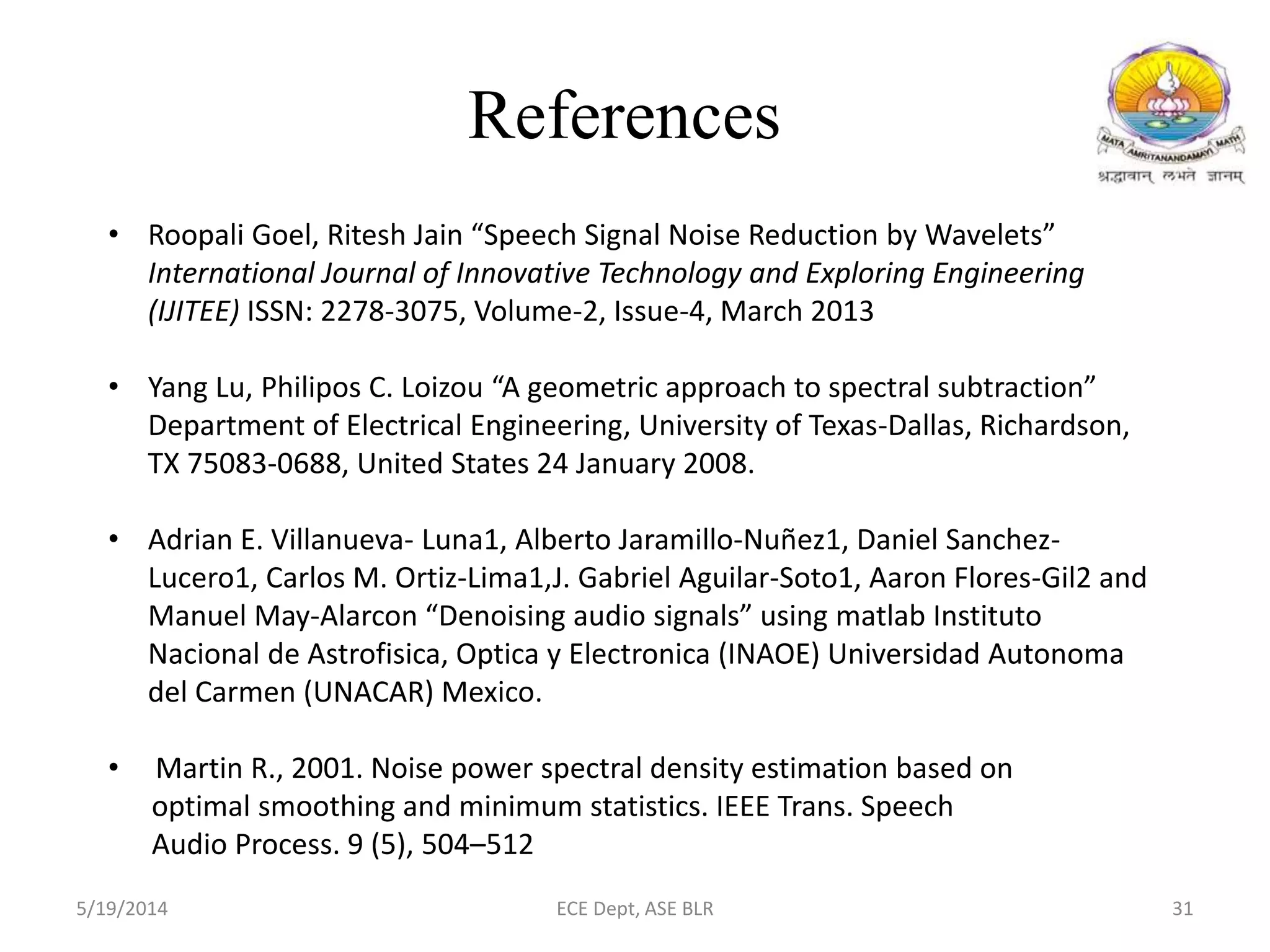 References
• Roopali Goel, Ritesh Jain “Speech Signal Noise Reduction by Wavelets”
International Journal of Innovative Technology and Exploring Engineering
(IJITEE) ISSN: 2278-3075, Volume-2, Issue-4, March 2013
• Yang Lu, Philipos C. Loizou “A geometric approach to spectral subtraction”
Department of Electrical Engineering, University of Texas-Dallas, Richardson,
TX 75083-0688, United States 24 January 2008.
• Adrian E. Villanueva- Luna1, Alberto Jaramillo-Nuñez1, Daniel Sanchez-
Lucero1, Carlos M. Ortiz-Lima1,J. Gabriel Aguilar-Soto1, Aaron Flores-Gil2 and
Manuel May-Alarcon “Denoising audio signals” using matlab Instituto
Nacional de Astrofisica, Optica y Electronica (INAOE) Universidad Autonoma
del Carmen (UNACAR) Mexico.
• Martin R., 2001. Noise power spectral density estimation based on
optimal smoothing and minimum statistics. IEEE Trans. Speech
Audio Process. 9 (5), 504–512
5/19/2014 ECE Dept, ASE BLR 31
 