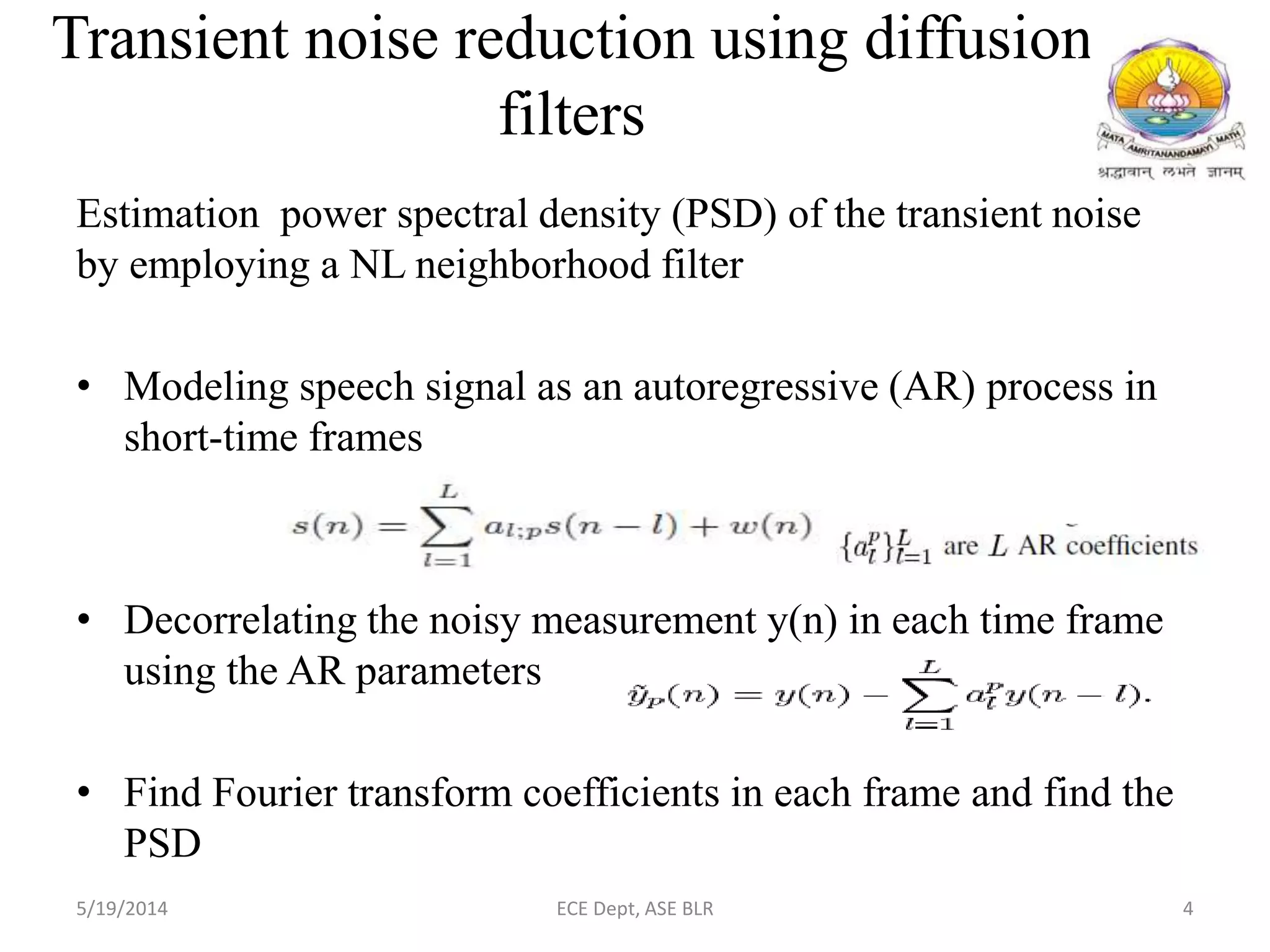 Transient noise reduction using diffusion
filters
Estimation power spectral density (PSD) of the transient noise
by employing a NL neighborhood filter
• Modeling speech signal as an autoregressive (AR) process in
short-time frames
• Decorrelating the noisy measurement y(n) in each time frame
using the AR parameters
• Find Fourier transform coefficients in each frame and find the
PSD
5/19/2014 ECE Dept, ASE BLR 4
 