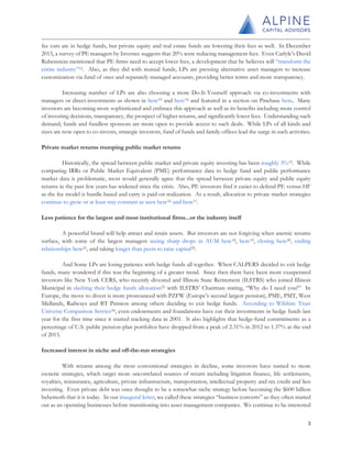 fee cuts are in hedge funds, but private equity and real estate funds are lowering their fees as well. In December
2015, a survey of PE managers by Investec suggests that 20% were reducing management fees. Even Carlyle’s David
Rubenstein mentioned that PE firms need to accept lower fees, a development that he believes will “transform the
entire industry”12. Also, as they did with mutual funds, LPs are pressing alternative asset managers to increase
customization via fund of ones and separately managed accounts, providing better terms and more transparency.
Increasing number of LPs are also choosing a more Do-It-Yourself approach via co-investments with
managers or direct-investments as shown in here13 and here14 and featured in a section on Pinebase here. Many
investors are becoming more sophisticated and embrace this approach as well as its benefits including more control
of investing decisions, transparency, the prospect of higher returns, and significantly lower fees. Understanding such
demand, funds and fundless sponsors are more open to provide access to such deals. While LPs of all kinds and
sizes are now open to co-invests, strategic investors, fund of funds and family offices lead the surge in such activities.
Private market returns trumping public market returns
Historically, the spread between public market and private equity investing has been roughly 3%15. While
comparing IRRs or Public Market Equivalent (PME) performance data to hedge fund and public performance
market data is problematic, most would generally agree that the spread between private equity and public equity
returns in the past few years has widened since the crisis. Also, PE investors find it easier to defend PE versus HF
as the fee model is hurdle-based and carry is paid on realization. As a result, allocation to private market strategies
continue to grow or at least stay constant as seen here16 and here17.
Less patience for the largest and most institutional firms...or the industry itself
A powerful brand will help attract and retain assets. But investors are not forgiving when anemic returns
surface, with some of the largest managers seeing sharp drops in AUM here18, here19, closing here20, ending
relationships here21, and taking longer than peers to raise capital22.
And Some LPs are losing patience with hedge funds all together. When CALPERS decided to exit hedge
funds, many wondered if this was the beginning of a greater trend. Since then there have been more exasperated
investors like New York CERS, who recently divested and Illinois State Retirement (ILSTRS) who joined Illinois
Municipal in slashing their hedge funds allocation23 with ILSTRS’ Chairman stating, “Why do I need you?” In
Europe, the move to divest is more pronounced with PZFW (Europe’s second largest pension), PME, PMT, West
Midlands, Railways and BT Pension among others deciding to exit hedge funds. According to Wilshire Trust
Universe Comparison Service24, even endowments and foundations have cut their investments in hedge funds last
year for the first time since it started tracking data in 2001. It also highlights that hedge-fund commitments as a
percentage of U.S. public pension-plan portfolios have dropped from a peak of 2.31% in 2012 to 1.37% at the end
of 2015.
Increased interest in niche and off-the-run strategies
With returns among the most conventional strategies in decline, some investors have turned to more
esoteric strategies, which target more uncorrelated sources of return including litigation finance, life settlements,
royalties, reinsurance, agriculture, private infrastructure, transportation, intellectual property and tax credit and lien
investing. Even private debt was once thought to be a somewhat niche strategy before becoming the $600 billion
behemoth that it is today. In our inaugural letter, we called these strategies “business converts” as they often started
out as an operating businesses before transitioning into asset management companies. We continue to be interested
3
 