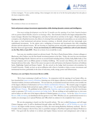in these managers. To use a poker analogy, these managers not only try to be the best poker player but also play at
the least competitive tables.
Update on Alpine
We continue to focus on our mission to:
Seek and present unique investment opportunities while sharing dynamic content and intelligence.
Our most exciting development over the last 12 months was the opening of our Latin America business
with my partner Daniel Mueller, based in our Santiago office. Dan formerly worked at the largest independent Pan-
Latam manager, Moneda Asset Management, and today he leads all our activities in the region. Despite populism,
corruption, risk off global investors, the effects of a slowing China and depressed commodities, we are excited about
the region as local institutional and private investors continue to diversify abroad and into increasingly more
sophisticated investments. In the region exist a wellspring of investors and investments that offer compelling
absolute and risk-adjusted returns. We are focusing on Argentine private and public opportunities and researching
Brazilian distressed opportunities. If you are interested, we will be hosting a conference call on Latin America
on the May 16th at 2 pm EST. Please let us know if you would like to join.
Last year, two members joined our advisory board. The first is Punita Kumar-Sinha, a former colleague at
Blackstone, who I believe was the first female investment partner at the firm. Today, she runs her own investment
firm called Paradigm Pacific Advisors and sits on several boards including Infosys, Fairfax India, Rallis India (a Tata
Group Company) and is an affiliate partner at Lindsay Goldberg. The second is Joe Deluca, who runs his own
financial advisory firm today. Most of his career was spent in risk and business development functions at Goldman
Sachs, Highbridge Capital and Kepos Capital. He also served on the hedge fund investment sub-committee for
Cornell University. Finally, we have set up an affiliation with a firm in Australia to help us source investments and
institutional investors, particularly in the areas of real estate, credit, energy, power and infrastructure.
Pinebase.com and Alpine Investment Review (AIR)
We’ve been continuing to build out Pinebase. In conjunction with the opening of our Latam office, we
have launched the Latam version of Pinebase, featuring one of the largest collection of articles and libraries on Latin
American markets, investors and businesses. On our main site, we launched several new sections, most notably one
of the largest collection of information on Warren Buffett and Berkshire Hathaway. We created a page on negative
developments in hedge funds and private equity, called Occupy: Alts, as well as a section on Financial Technologies
called Disrupt: Finance. We published in late 2014 on the Argentina opportunity and were the first non-Korean
outlet to announce NPS maiden investment into hedge funds. We are working on tech-enabled ways to view news
and we believe we offer one of the largest collection of limited partner job postings. As for the Alpine Investment
Review (AIR) newsletter, our distribution list has grown to over 7000. Whether you are a professional investor or a
student, we encourage you to spread Pinebase and AIR, which we endeavor to be completely free to access.
We are also preparing to launch our first for-profit website. The site is called Pinebasecn and will target
Chinese language users. It will be distributed through online and WeChat and we will be hosting an event with
Tencent, the largest mobile internet company in China, this week during Berkshire Hathaway weekend. The Co-
Founder of this company is Kevin Chen, who is a portfolio manager at PureHeart Capital and Adjunct Professor at
NYU. Our goal with the website is to inform and inspire Chinese investors and entrepreneurs and to help us
4
 