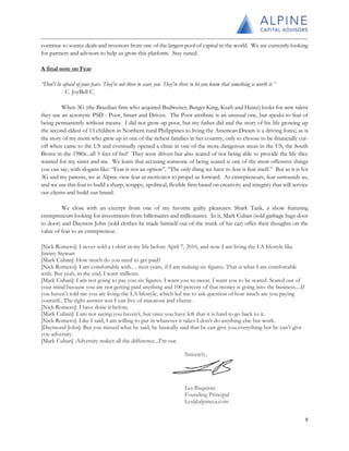 continue to source deals and investors from one of the largest pool of capital in the world. We are currently looking
for partners and advisors to help us grow this platform. Stay tuned.
A final note on Fear
“Don't be afraid of your fears. They're not there to scare you. They're there to let you know that something is worth it.”
- C. JoyBell C.
When 3G (the Brazilian firm who acquired Budweiser, Burger King, Kraft and Heinz) looks for new talent
they use an acronym: PSD - Poor, Smart and Driven. The Poor attribute is an unusual one, but speaks to fear of
being permanently without means. I did not grow up poor, but my father did and the story of his life growing up
the second eldest of 13 children in Northern rural Philippines to living the American Dream is a driving force; as is
the story of my mom who grew up in one of the richest families in her country, only to choose to be financially cut-
off when came to the US and eventually opened a clinic in one of the more dangerous areas in the US, the South
Bronx in the 1980s...all 5 feet of her! They were driven but also scared of not being able to provide the life they
wanted for my sister and me. We learn that accusing someone of being scared is one of the most offensive things
you can say, with slogans like: “Fear is not an option”, “The only thing we have to fear is fear itself.” But as it is for
3G and my parents, we at Alpine view fear as motivator to propel us forward. As entrepreneurs, fear surrounds us,
and we use this fear to build a sharp, scrappy, apolitical, flexible firm based on creativity and integrity that will service
our clients and build our brand.
We close with an excerpt from one of my favorite guilty pleasures: Shark Tank, a show featuring
entrepreneurs looking for investments from billionaires and millionaires. In it, Mark Cuban (sold garbage bags door
to door) and Daymon John (sold clothes he made himself out of the trunk of his car) offer their thoughts on the
value of fear to an entrepreneur.
[Nick Romero]: I never sold a t-shirt in my life before April 7, 2010, and now I am living the LA lifestyle like
Jimmy Stewart
[Mark Cuban]: How much do you need to get paid?
[Nick Romero]: I am comfortable with… next years, if I am making six figures. That is what I am comfortable
with. But yeah, in the end, I want millions.
[Mark Cuban]: I am not going to pay you six figures. I want you to sweat. I want you to be scared. Scared out of
your mind because you are not getting paid anything and 100 percent of that money is going into the business....If
you haven’t told me you are living the LA lifestyle, which led me to ask question of how much are you paying
yourself...The right answer was I can live of macaroni and cheese.
[Nick Romero]: I have done it before.
[Mark Cuban]: I am not saying you haven’t, but once you have left that it is hard to go back to it.
[Nick Romero]: Like I said, I am willing to put in whatever it takes I don’t do anything else but work.
[Daymond John]: But you missed what he said, he basically said that he can give you everything but he can’t give
you adversity.
[Mark Cuban] :Adversity makes all the difference...I’m out.
Sincerely,
Les Baquiran
Founding Principal
Les@alpineca.com
5
 