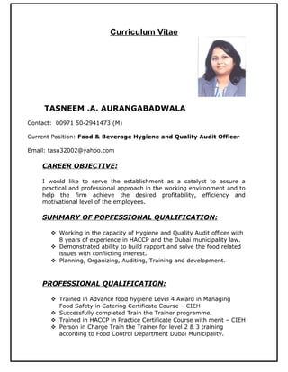 Curriculum Vitae
TASNEEM .A. AURANGABADWALA
Contact: 00971 50-2941473 (M)
Current Position: Food & Beverage Hygiene and Quality Audit Officer
Email: tasu32002@yahoo.com
CAREER OBJECTIVE:
I would like to serve the establishment as a catalyst to assure a
practical and professional approach in the working environment and to
help the firm achieve the desired profitability, efficiency and
motivational level of the employees.
SUMMARY OF POPFESSIONAL QUALIFICATION:
 Working in the capacity of Hygiene and Quality Audit officer with
8 years of experience in HACCP and the Dubai municipality law.
 Demonstrated ability to build rapport and solve the food related
issues with conflicting interest.
 Planning, Organizing, Auditing, Training and development.
PROFESSIONAL QUALIFICATION:
 Trained in Advance food hygiene Level 4 Award in Managing
Food Safety in Catering Certificate Course – CIEH
 Successfully completed Train the Trainer programme.
 Trained in HACCP in Practice Certificate Course with merit – CIEH
 Person in Charge Train the Trainer for level 2 & 3 training
according to Food Control Department Dubai Municipality.
 
