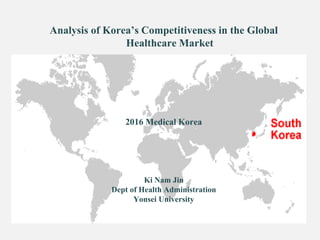 Analysis of Korea’s Competitiveness in the Global
Healthcare Market
2016 Medical Korea
Ki Nam Jin
Dept of Health Administration
Yonsei University
 