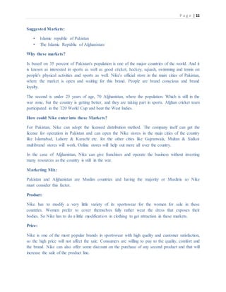 P a g e | 11
Suggested Markets:
• Islamic republic of Pakistan
• The Islamic Republic of Afghanistan
Why these markets?
Is based on 35 percent of Pakistan's population is one of the major countries of the world. And it
is known as interested in sports as well as good cricket, hockey, squash, swimming and tennis on
people's physical activities and sports as well. Nike's official store in the main cities of Pakistan,
where the market is open and waiting for this brand. People are brand conscious and brand
loyalty.
The second is under 25 years of age, 70 Afghanistan, where the population. Which is still in the
war zone, but the country is getting better, and they are taking part in sports. Afghan cricket team
participated in the T20 World Cup and beat the West Indies.
How could Nike enter into these Markets?
For Pakistan, Nike can adopt the licensed distribution method. The company itself can get the
license for operation in Pakistan and can open the Nike stores in the main cities of the country
like Islamabad, Lahore & Karachi etc. for the other cities like Gujranwala, Multan & Sialkot
multibrand stores will work. Online stores will help out more all over the country.
In the case of Afghanistan, Nike can give franchises and operate the business without investing
many resources as the country is still in the war.
Marketing Mix:
Pakistan and Afghanistan are Muslim countries and having the majority or Muslims so Nike
must consider this factor.
Product:
Nike has to modify a very little variety of its sportswear for the women for sale in these
countries. Women prefer to cover themselves fully rather wear the dress that exposes their
bodies. So Nike has to do a little modification in clothing to get attraction in these markets.
Price:
Nike is one of the most popular brands in sportswear with high quality and customer satisfaction,
so the high price will not affect the sale. Consumers are willing to pay to the quality, comfort and
the brand. Nike can also offer some discount on the purchase of any second product and that will
increase the sale of the product line.
 