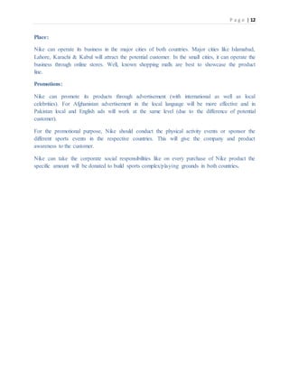 P a g e | 12
Place:
Nike can operate its business in the major cities of both countries. Major cities like Islamabad,
Lahore, Karachi & Kabul will attract the potential customer. In the small cities, it can operate the
business through online stores. Well, known shopping malls are best to showcase the product
line.
Promotions:
Nike can promote its products through advertisement (with international as well as local
celebrities). For Afghanistan advertisement in the local language will be more effective and in
Pakistan local and English ads will work at the same level (due to the difference of potential
customer).
For the promotional purpose, Nike should conduct the physical activity events or sponsor the
different sports events in the respective countries. This will give the company and product
awareness to the customer.
Nike can take the corporate social responsibilities like on every purchase of Nike product the
specific amount will be donated to build sports complex/playing grounds in both countries.
 