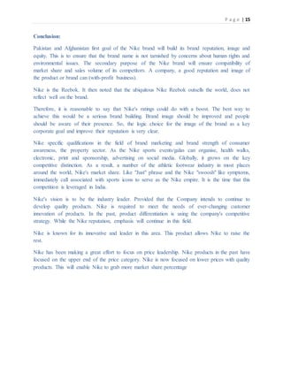 P a g e | 15
Conclusion:
Pakistan and Afghanistan first goal of the Nike brand will build its brand reputation, image and
equity. This is to ensure that the brand name is not tarnished by concerns about human rights and
environmental issues. The secondary purpose of the Nike brand will ensure compatibility of
market share and sales volume of its competitors. A company, a good reputation and image of
the product or brand can (with-profit business).
Nike is the Reebok. It then noted that the ubiquitous Nike Reebok outsells the world, does not
reflect well on the brand.
Therefore, it is reasonable to say that Nike's ratings could do with a boost. The best way to
achieve this would be a serious brand building. Brand image should be improved and people
should be aware of their presence. So, the logic choice for the image of the brand as a key
corporate goal and improve their reputation is very clear.
Nike specific qualifications in the field of brand marketing and brand strength of consumer
awareness, the property sector. As the Nike sports events/galas can organise, health walks,
electronic, print and sponsorship, advertising on social media. Globally, it grows on the key
competitive distinction. As a result, a number of the athletic footwear industry in most places
around the world, Nike's market share. Like "Just" phrase and the Nike "swoosh" like symptoms,
immediately call associated with sports icons to serve as the Nike empire. It is the time that this
competition is leveraged in India.
Nike's vision is to be the industry leader. Provided that the Company intends to continue to
develop quality products. Nike is required to meet the needs of ever-changing customer
innovation of products. In the past, product differentiation is using the company's competitive
strategy. While the Nike reputation, emphasis will continue in this field.
Nike is known for its innovative and leader in this area. This product allows Nike to raise the
rest.
Nike has been making a great effort to focus on price leadership. Nike products in the past have
focused on the upper end of the price category. Nike is now focused on lower prices with quality
products. This will enable Nike to grab more market share percentage
 