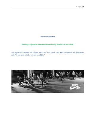 P a g e | 3
Mission Statement
"To bring inspiration and innovation to every athlete* in the world."
The legendary University of Oregon track and field coach, and Nike co-founder, Bill Bowerman
said, "If you have a body, you are an athlete."
 