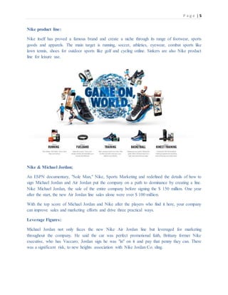 P a g e | 5
Nike product line:
Nike itself has proved a famous brand and create a niche through its range of footwear, sports
goods and apparels. The main target is running, soccer, athletics, eyewear, combat sports like
lawn tennis, shoes for outdoor sports like golf and cycling online. Sinkers are also Nike product
line for leisure use.
Nike & Michael Jordan;
An ESPN documentary, "Sole Man," Nike, Sports Marketing and redefined the details of how to
sign Michael Jordan and Air Jordan put the company on a path to dominance by creating a line.
Nike Michael Jordan, the sale of the entire company before signing the $ 150 million. One year
after the start, the new Air Jordan line sales alone were over $ 100 million.
With the top score of Michael Jordan and Nike after the players who find it here, your company
can improve sales and marketing efforts and drive three practical ways.
Leverage Figures:
Michael Jordan not only faces the new Nike Air Jordan line but leveraged for marketing
throughout the company. He said the car was perfect promotional faith, Brittany former Nike
executive, who has Vaccaro, Jordan sign he was "in" on it and pay that penny they can. There
was a significant risk, to new heights association with Nike Jordan Co. sling.
 