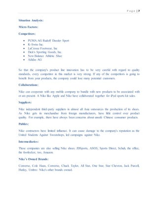 P a g e | 7
Situation Analysis:
Micro Factors:
Competitors:
 PUMA AG Rudolf Dassler Sport
 K-Swiss Inc.
 LaCrosse Footwear, Inc
 Dick's Sporting Goods, Inc.
 New Balance Athletic Shoe
 Adidas AG
So that the company's product line innovation has to be very careful with regard to quality
standards, every competitor in this market is very strong. If any of the competitors is going to
benefit from your products, the company could lose many potential customers.
Collaborations:
Nike can cooperate with any mobile company to bundle with new products to be associated with
or are present. A Nike like Apple and Nike have collaborated together for iPod sports kit sales.
Suppliers:
Nike independent third-party suppliers in almost all Asia outsources the production of its shoes.
As Nike gets its merchandise from foreign manufacturers, have little control over product
quality. For example, there have always been concerns about unsafe Chinese consumer products.
Publics:
Nike contractors have limited influence. It can cause damage to the company's reputation as the
United Students Against Sweatshops, led campaigns against Nike.
Intermediaries:
These companies are also selling Nike shoes: JDSports, ASOS, Sports Direct, Schuh, the office,
the footlocker, too, Amazon.
Nike’s Owned Brands:
Converse, Cole Haan, Converse, Chuck Taylor, All Star, One Star, Star Chevron, Jack Purcell,
Hurley, Umbro: Nike's other brands owned.
 