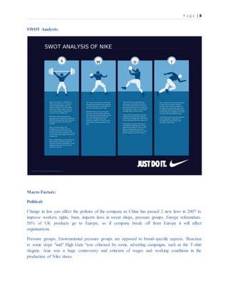 P a g e | 8
SWOT Analysis:
Macro Factors:
Political:
Change in law can affect the policies of the company as China has passed 2 new laws in 2007 to
improve workers rights, bans, imports laws in sweat shops, pressure groups, Europe referendum-
50% of UK products go to Europe, so if company break off from Europe it will affect
organisations.
Pressure groups; Environmental pressure groups are opposed to brand-specific aspects. 'Reaction
to some dope "and" High Gain "was criticised by some, adverting campaigns, such as the T-shirt
slogans. Asia was a huge controversy and criticism of wages and working conditions in the
production of Nike shoes.
 