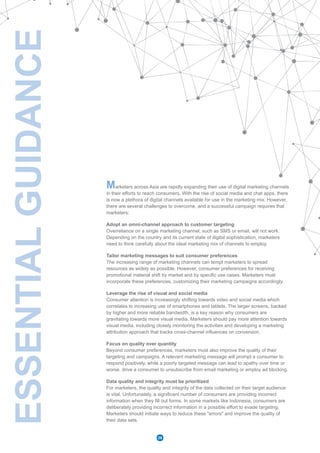 ESSENTIALGUIDANCE
Marketers across Asia are rapidly expanding their use of digital marketing channels
in their efforts to reach consumers. With the rise of social media and chat apps, there
is now a plethora of digital channels available for use in the marketing mix. However,
there are several challenges to overcome, and a successful campaign requires that
marketers:
Adopt an omni-channel approach to customer targeting
Overreliance on a single marketing channel, such as SMS or email, will not work.
Depending on the country and its current state of digital sophistication, marketers
need to think carefully about the ideal marketing mix of channels to employ.
Tailor marketing messages to suit consumer preferences
The increasing range of marketing channels can tempt marketers to spread
resources as widely as possible. However, consumer preferences for receiving
promotional material shift by market and by specific use cases. Marketers must
incorporate these preferences, customizing their marketing campaigns accordingly.
Leverage the rise of visual and social media
Consumer attention is increasingly shifting towards video and social media which
correlates to increasing use of smartphones and tablets. The larger screens, backed
by higher and more reliable bandwidth, is a key reason why consumers are
gravitating towards more visual media. Marketers should pay more attention towards
visual media, including closely monitoring the activities and developing a marketing
attribution approach that tracks cross-channel influences on conversion.
Focus on quality over quantity
Beyond consumer preferences, marketers must also improve the quality of their
targeting and campaigns. A relevant marketing message will prompt a consumer to
respond positively, while a poorly targeted message can lead to apathy over time or
worse, drive a consumer to unsubscribe from email marketing or employ ad blocking.
Data quality and integrity must be prioritized
For marketers, the quality and integrity of the data collected on their target audience
is vital. Unfortunately, a significant number of consumers are providing incorrect
information when they fill out forms. In some markets like Indonesia, consumers are
deliberately providing incorrect information in a possible effort to evade targeting.
Marketers should initiate ways to reduce these "errors" and improve the quality of
their data sets.
26
 