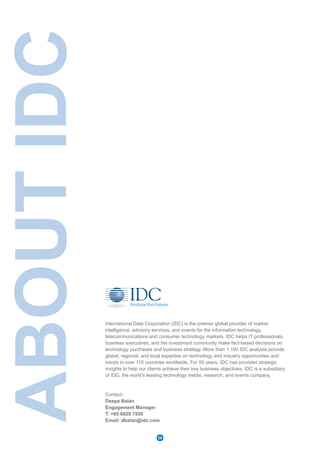 ABOUTIDC
International Data Corporation (IDC) is the premier global provider of market
intelligence, advisory services, and events for the information technology,
telecommunications and consumer technology markets. IDC helps IT professionals,
business executives, and the investment community make fact-based decisions on
technology purchases and business strategy. More than 1,100 IDC analysts provide
global, regional, and local expertise on technology and industry opportunities and
trends in over 110 countries worldwide. For 50 years, IDC has provided strategic
insights to help our clients achieve their key business objectives. IDC is a subsidiary
of IDG, the world's leading technology media, research, and events company.
Contact:
Deepa Balan
Engagement Manager
T: +65 6829 7550
Email: dbalan@idc.com
28
 