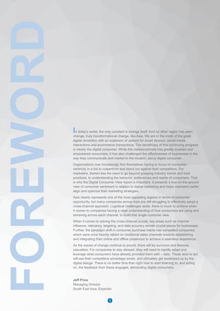 In today’s world, the only constant is change itself. And no other region has seen
change, truly transformational change, like Asia. We are in the midst of the great
digital revolution with an explosion of options for smart devices, social media
interactions and ecommerce transactions. The beneficiary of this continuing progress
is clearly the digital consumer. While this metamorphosis has greatly enabled and
empowered consumers, it has also challenged the effectiveness of businesses in the
way they communicate and market to the modern, savvy digital consumer.
Organizations now increasingly find themselves having to focus on consumer
centricity in a bid to outperform and stand out against their competitors. For
marketers, therein lies the need to go beyond grasping industry trends and best
practices, to understanding the behavior, preferences and needs of consumers. That
is why the Digital Consumer View report is important. It presents a true on-the-ground
view of consumer sentiment in relation to digital marketing and helps marketers better
align and optimize their marketing strategies.
Asia clearly represents one of the most appealing regions in terms of consumer
opportunity, but many companies across Asia are still struggling to effectively adopt a
cross-channel approach. Logistical challenges aside, there is much to achieve when
it comes to companies having a clear understanding of how consumers are using and
behaving across each channel, to build that single customer view.
When it comes to solving the cross-channel puzzle, key areas such as channel
influence, relevancy, targeting, and data accuracy remain crucial pieces for businesses.
Further, the paradigm shift in consumer purchase habits has compelled companies
which were once heavily reliant on traditional sales channels towards establishing
and integrating their online and offline presences to achieve a seamless experience.
As the waves of change continue to pound, there will be survivors and likewise,
casualties. For companies to stay abreast, they will need to rapidly adapt and
leverage what consumers have already provided them with – data. Those slow to act
will see their competitive advantage erode, and ultimately get swallowed up by the
digital deluge. There is no better time than right now to start listening to, and acting
on, the feedback from these engaged, demanding digital consumers.
Jeff Price
Managing Director
South East Asia, Experian
FOREWORD
3
 
