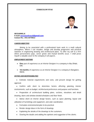                                                           CURRICULUM VITAE 
 
 
MUZAMMIL.K 
E­mail: musammilemail@gmail.com
Contact No. : 056 6070822 
CAREER OBJECTIVE 
Aiming to be associated with a professional team work in a multi cultural
atmosphere, Where I can visualize, design and develop progressive and practical
solutions in engineering drawing and architectural plans. To offer my self to a firm
where perseverance pays, career grows and mutual benefits occur. I shall prove
myself a valuable asset to the company in all aspects.
EMPLOYMENT HISTORY 
• One year of experience as an Interior Designer in a company in Abu Dhabi,
UAE.
• 18 months of experience as an Interior Designer in a company in Bangalore,
INDIA.
DUTIES AND RESPONSIBILTIES 
• Estimate material requirements and costs, and present design for getting
approval.
• Confirm with client to determine factors affecting planning interior
environments, such as budget, architectural preferences and purpose and functions.
• Preparation of architectural building plans, sections, elevations and detail
drawing, doors and window details/schedulers and floor finish.
• Advise client on interior design factors, such as space planning, layout and
utilization of furnishings and equipment, and color coordination.
• Formulate environmental plan to be practical.
• Render design ideas in the form of drawings.
• Explaining the details of the drawings to the customers.
• Clearing the doubts and adding the opinions and suggestion of the clients.
 