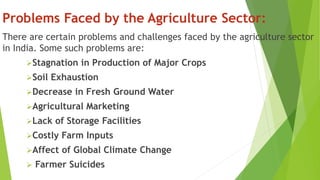 Problems Faced by the Agriculture Sector:
There are certain problems and challenges faced by the agriculture sector
in India. Some such problems are:
Stagnation in Production of Major Crops
Soil Exhaustion
Decrease in Fresh Ground Water
Agricultural Marketing
Lack of Storage Facilities
Costly Farm Inputs
Affect of Global Climate Change
 Farmer Suicides
 