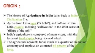 ORIGIN :
 The history of Agriculture in India dates back to Indus Valley
Civilization Era.
 Agri is from Latin ager ("a field"), and culture is from
Latin cultura, meaning "cultivation" in the strict sense of
"tillage of the soil."
 India's agriculture is composed of many crops, with the
foremost food staples being rice and wheat.
 The agriculture accounts for as much as a quarter of the Indian
economy and employs an estimated 60 percent of the labor
force.
 