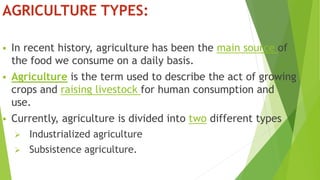 AGRICULTURE TYPES:
 In recent history, agriculture has been the main source of
the food we consume on a daily basis.
 Agriculture is the term used to describe the act of growing
crops and raising livestock for human consumption and
use.
 Currently, agriculture is divided into two different types
 Industrialized agriculture
 Subsistence agriculture.
 