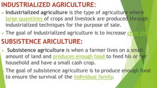 INDUSTRIALIZED AGRICULTURE:
 Industrialized agriculture is the type of agriculture where
large quantities of crops and livestock are produced through
industrialized techniques for the purpose of sale.
 The goal of industrialized agriculture is to increase crop yield.
SUBSISTENCE ARICULTURE:
 Subsistence agriculture is when a farmer lives on a small
amount of land and produces enough food to feed his or her
household and have a small cash crop.
 The goal of subsistence agriculture is to produce enough food
to ensure the survival of the individual family.
 