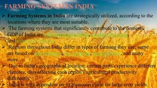  Farming Systems in India are strategically utilized, according to the
locations where they are most suitable.
 The farming systems that significantly contribute to the domestic
GDP of India are subsistence farming, organic farming,
and industrial farming.
 Regions throughout India differ in types of farming they use; some
are based on horticulture, ley farming, agroforestry, and many
more.
 Due to India's geographical location, certain parts experience different
climates, thus affecting each region's agricultural productivity
differently.
 India is very dependent on its monsoon cycle for large crop yields.
FARMING SYSTEM IN INDIA:
 