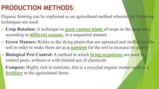 PRODUCTION METHODS:
Organic farming can be explained as an agricultural method wherein the following
techniques are used:
 Crop Rotation: A technique to grow various kinds of crops in the same area,
according to different seasons, in a sequential manner
 Green Manure: Refers to the dying plants that are uprooted and stuffed into the
soil in order to make them act as a nutrient for the soil to increase its quality
 Biological Pest Control: A method in which living organisms are used to
control pests, without or with limited use of chemicals
 Compost: Highly rich in nutrients, this is a recycled organic matter used as a
fertilizer in the agricultural farms
 