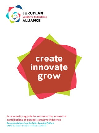 create
innovate
grow
A new policy agenda to maximise the innovative
contributions of Europe’s creative industries
Recommendations from the Policy Learning Platform
of the European Creative Industries Alliance
 