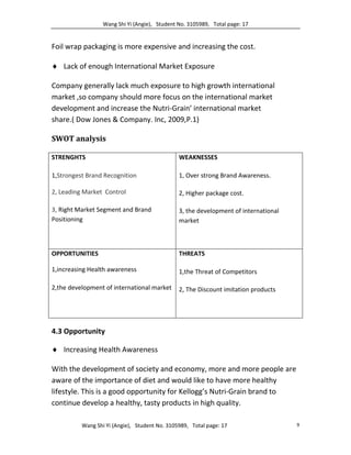 Wang Shi Yi (Angie), Student No. 3105989, Total page: 17
Wang Shi Yi (Angie), Student No. 3105989, Total page: 17 9
Foil wrap packaging is more expensive and increasing the cost.
 Lack of enough International Market Exposure
Company generally lack much exposure to high growth international
market ,so company should more focus on the international market
development and increase the Nutri-Grain’ international market
share.( Dow Jones & Company. Inc, 2009,P.1)
SWOT analysis
STRENGHTS
1,Strongest Brand Recognition
2, Leading Market Control
3, Right Market Segment and Brand
Positioning
WEAKNESSES
1, Over strong Brand Awareness.
2, Higher package cost.
3, the development of international
market
OPPORTUNITIES
1,increasing Health awareness
2,the development of international market
THREATS
1,the Threat of Competitors
2, The Discount imitation products
4.3 Opportunity
 Increasing Health Awareness
With the development of society and economy, more and more people are
aware of the importance of diet and would like to have more healthy
lifestyle. This is a good opportunity for Kellogg’s Nutri-Grain brand to
continue develop a healthy, tasty products in high quality.
 