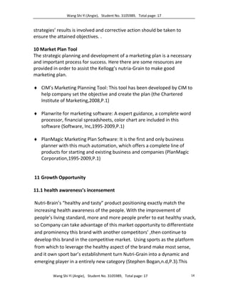 Wang Shi Yi (Angie), Student No. 3105989, Total page: 17
Wang Shi Yi (Angie), Student No. 3105989, Total page: 17 14
strategies’ results is involved and corrective action should be taken to
ensure the attained objectives. .
10 Market Plan Tool
The strategic planning and development of a marketing plan is a necessary
and important process for success. Here there are some resources are
provided in order to assist the Kellogg’s nutria-Grain to make good
marketing plan.
 CIM’s Marketing Planning Tool: This tool has been developed by CIM to
help company set the objective and create the plan (the Chartered
Institute of Marketing,2008,P.1)
 Planwrite for marketing software: A expert guidance, a complete word
processor, financial spreadsheets, color chart are included in this
software (Software, Inc,1995-2009,P.1)
 PlanMagic Marketing Plan Software: It is the first and only business
planner with this much automation, which offers a complete line of
products for starting and existing business and companies (PlanMagic
Corporation,1995-2009,P.1)
11 Growth Opportunity
11.1 health awareness’s incensement
Nutri-Brain’s “healthy and tasty” product positioning exactly match the
increasing health awareness of the people. With the improvement of
people’s living standard, more and more people prefer to eat healthy snack,
so Company can take advantage of this market opportunity to differentiate
and prominency this brand with another competitors’ ,then continue to
develop this brand in the competitive market. Using sports as the platform
from which to leverage the healthy aspect of the brand make most sense,
and it own sport bar’s establishment turn Nutri-Grain into a dynamic and
emerging player in a entirely new category (Stephen Bogan,n.d,P.3).This
 