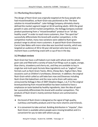 Wang Shi Yi (Angie), Student No. 3105989, Total page: 17
Wang Shi Yi (Angie), Student No. 3105989, Total page: 17 5
3.1 Marketing Description
The design of Nutri-Grain was originally targeted at the busy people who
had missed breakfast, so Nutri-Grain was positioned as the “the best
solution to missed breakfast”. Later Kellogg Company ultimately clearly
defined the market segment target at 18-34 working adults .With the great
growth in sales and hot market competition, the Kellogg Company evolved
product positioning from a “missed breakfast” product to an “all-day
healthy snack” in order to reach more customers, then “the sport bar”
successfully differentiate this brand with another competitors. In the
competitive market, many new variations were added to Nutri-grain
product range to attract more customers. A special Nutri-Grain Elevenses
Carrot Cake Bakes with more relax idea was launched recently, which was
targeted an audience of 30 to 50-year old women who love to enjoy a
moment have a comforting snack with a cup of tea in the day.
3.2 Product review
Nutri-Grain bar have a soft baked crust made with wheat and the whole-
grain oats and filled with a variety of tasty fruit fillings such as apple, orange,
blue cherry, strawberry and cherry etc, and they are available to buy in
single bar and multi-pack formats.New ingredients such as “yoghurt”;new
formats such as Nutri-Grain-Twists, Minis, Chewy Bars, Yoghurt Bars; New
occasions such as Children’s lunchboxes, Elevenses. In addition, the original
Nutri-Grain which called as soft bake bars now and Elevenses including
Nutri-Grain Oat-baked bars and the new nutria-Grain soft oaties was
announced by Kellogg in Nov of 2007 (Stephen Bogan, n.d, P.1).The original
brand positioning from missed breakfast has been evolved to have a
emphasize on taste backed by healthy ingredients, later the idea of sport
bar successfully differentiate this brand with another competitors. The
products of Nutri-Grain’s mainly common feature are summarized as
follows:
 the brand of Nutri-Grain is designed as the signal of high-quality,
nutritious and healthy products and it has more vitamins and minerals.
 it is convenient to take and eat. Building distribution in “impulse”, then
Nutri-Grain is available where people were missing breakfast and it is
convenient for you to take with where you go.
 