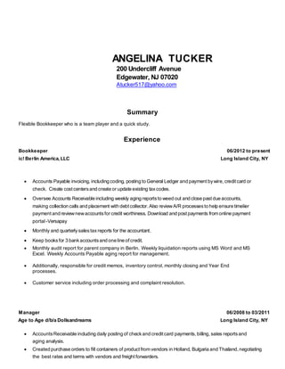ANGELINA TUCKER
200 Undercliff Avenue
Edgewater, NJ 07020
Atucker517@yahoo.com
Summary
Flexible Bookkeeper who is a team player and a quick study.
Experience
Bookkeeper
ic! Berlin America, LLC
06/2012 to present
Long Island City, NY
 Accounts Payable invoicing, including coding, posting to General Ledger and payment bywire,creditcard or
check. Create cost centersand create or update existing taxcodes.
 Oversee Accounts Receivable including weekly aging reportsto weed out and close pastdue accounts,
making collection calls and placement with debtcollector.Also reviewA/R processesto help ensure timelier
payment and reviewnewaccountsfor credit worthiness. Download and postpayments from online payment
portal-Versapay
 Monthly and quarterlysalestaxreports for the accountant.
 Keep booksfor 3 bankaccountsand one line ofcredit.
 Monthly audit report for parent company in Berlin. Weekly liquidation reports using MS Word and MS
Excel. Weekly Accounts Payable aging report for management.
 Additionally, responsible for credit memos, inventory control, monthly closing and Year End
processes.
 Customer service including order processing and complaint resolution.
Manager
Age to Age d/b/a Dollsandreams
06/2008 to 03/2011
Long Island City, NY
 AccountsReceivable including daily posting of checkand creditcard payments,billing, sales reports and
aging analysis.
 Created purchase orders to fill containers of product from vendors in Holland, Bulgaria and Thailand,negotiating
the best rates and terms with vendors and freight forwarders.
 