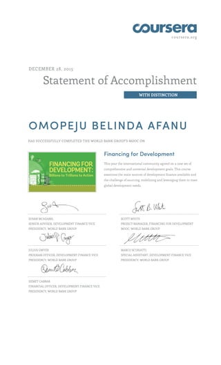 coursera.org
Statement of Accomplishment
WITH DISTINCTION
DECEMBER 28, 2015
OMOPEJU BELINDA AFANU
HAS SUCCESSFULLY COMPLETED THE WORLD BANK GROUP'S MOOC ON
Financing for Development
This year the international community agreed on a new set of
comprehensive and universal development goals. This course
examines the main sources of development finance available and
the challenge of sourcing, mobilizing and leveraging them to meet
global development needs.
SUSAN MCADAMS,
SENIOR ADVISER, DEVELOPMENT FINANCE VICE
PRESIDENCY, WORLD BANK GROUP
SCOTT WHITE
PROJECT MANAGER, FINANCING FOR DEVELOPMENT
MOOC, WORLD BANK GROUP
JULIUS GWYER
PROGRAM OFFICER, DEVELOPMENT FINANCE VICE
PRESIDENCY, WORLD BANK GROUP
MARCO SCURIATTI
SPECIAL ASSISTANT, DEVELOPMENT FINANCE VICE
PRESIDENCY, WORLD BANK GROUP
DEMET CABBAR
FINANCIAL OFFICER, DEVELOPMENT FINANCE VICE
PRESIDENCY, WORLD BANK GROUP
 