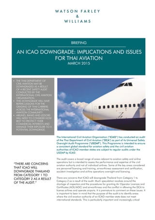 The International Civil Aviation Organization (“ICAO”) has conducted an audit
of the Thai Department of Civil Aviation (“DCA”) as part of its Universal Safety
Oversight Audit Programme (“USOAP”). This Programme is intended to ensure
a consistent global standard for aviation safety and the civil aviation
authorities of ICAO member states are subject to regular audits under the
USOAP by ICAO.
The audit covers a broad range of areas relevant to aviation safety and airline
operations but is intended to assess the performance and expertise of the civil
aviation authority and not of individual airlines. Some of the key areas considered
are personnel licensing and training, airworthiness assessment and certification,
accident investigation and airline operations oversight and licensing.
There are concerns that ICAO will downgrade Thailand from Category 1 to
Category 2 as a result of the audit. Much speculation revolves around the
shortage of inspectors and the procedures for granting Air Operator Licences and
Certificates (AOL/AOC) and airworthiness and the conflict in allowing the DCA to
license airlines and operate airports. It is premature to comment on these issues. It
is important to bear in mind that the purpose of the audit is to identify areas
where the civil aviation authority of an ICAO member state does not meet
international standards. This is particularly important and increasingly critical
BRIEFING
 AN ICAO DOWNGRADE: IMPLICATIONS AND ISSUES
FOR THAI AVIATION
MARCH 2015
 THE THAI DEPARTMENT OF
CIVIL AVIATION MAY BE
DOWNGRADED AS A RESULT
OF A RECENT SAFETY AUDIT
CONDUCTED BY THE
INTERNATIONAL CIVIL AVIATION
ORGANISATION.
 THIS DOWNGRADE WILL HAVE
REPERCUSSIONS FOR THE
GRADING OF THAI CARRIERS
ACROSS THE INTERNATIONAL
AVIATION COMMUNITY.
 AIRLINES, BANKS AND LESSORS
WILL NEED TO CONSIDER HOW
BEST TO PROTECT THEIR
COMMERCIAL INTERESTS AND
MANAGE THEIR EXPOSURE TO A
POTENTIAL DOWNGRADE.
“THERE ARE CONCERNS
THAT ICAO WILL
DOWNGRADE THAILAND
FROM CATEGORY 1 TO
CATEGORY 2 AS A RESULT
OF THE AUDIT.”
 