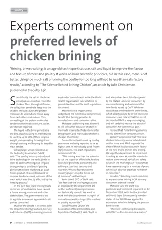 14     |   MAY 2014     |     FOOD & BEVERAGE REPORTER	 www.fbreporter.com
poultry
Experts comment on
preferred levels of
chicken brining
S
cientifically, the salt in the brine
initially draws moisture from the
chicken. Then, through diffusion,
the salty juices penetrate deep into the
chicken. The salt causes the protein
molecules to unwind and move away
from each other, or denature. This
unravelling of the protein molecules
tenderises the meat so it stays juicier,
Christensen reported.
The liquid in the brine penetrates
the bird, slowly causing its membranes
to swell by up to 10% of their original
weight, compensating for weight lost
through cooking and helping to keep the
meat tender.
Sol Motsepe, senior executive at
the SA Poultry Association (SAPA )
said: “The poultry industry introduced
brine technology in the early 1990s in
order to address the negative impact
on organoleptic qualities of poultry
portions that were marketed as quick
frozen product. It was introduced to
improve tenderness and juiciness of the
meat which was directly affected by the
freezing process.”
In the past two years brining levels
in chicken in South Africa have caused
a furore among producers and other
stakeholders. The government is yet
to legislate an amount agreeable to all
parties concerned.
Much of the debate is in limbo, with
the Department of Agriculture, Forestry
and Fisheries (DAFF) remaining mum on
any kind of commitment while the World
Health Organisation takes its time to
provide feedback on the draft regulations
document.
Meanwhile it’s important to
understand the nutritional compromise/
benefit that brining provides to
manufacturers and consumers alike.
Motsepe said brining was a benefit
to the consumer because “chicken in
marinade retains its chicken taste after
being frozen, and marinaded chicken is
cheaper than fresh”.
Current brine levels used by poultry
processors are being reported to be as
high as 30% in individually quick frozen
(IQF) chickens. The draft regulations
recommend 15%.
“This brining level has the potential
to cut the supply of affordable, healthy
sources of protein to consumers and
will impact on food security and
nutrition. We also fear that some
industry players may be forced out
of business,”said Motsepe.
Kevin Lovell, CEO of SAPA said:
“We fear that the brining regulations
as proposed by the department are
neither sufficiently comprehensive
nor technically correct. We want to
work with the department in a spirit of
mutual co-operation to get this resolved
as quickly as possible.”
David Wolpert, CEO of the
Association of Meat Importers and
Exporters of SA (AMIE), said: “AMIE is,
and always has been, totally opposed
to the blatant abuse of consumers by
excessive brining and welcomes the
new limits as set by DAFF. While we
would have preferred even lower limits,
which clearly would be in the interest of
consumers, we believe that the recent
decision by DAFF is very encouraging
and will certainly reduce the abuse of
consumers for commercial gain.”
He said that “total brining volumes
exceed 500 million litres per annum.
Wolpert’s opinion is that “the local
chicken fraternity seems to be divided
on this issue and AMIE supports the
view of those local producers in favour
of the new levels or even zero brining.
We urge the department to implement
its ruling as soon as possible in order to
restore some moral, ethical and safety
values in the market place – values that
have been missing for a number of years
while such abusive practices have been
in existence.“
He adds, ”Labelling is not a solution
to any excessive brining in SA as many
consumers are not literate”
Motsepe said the draft was
published and comment requested on 12
December 2013, with feedback invited
within 60 days. Subsequently member
states of the WHO have applied for
extensions which is delaying the process
even further.
“There are continuing discussions
with DAFF as this is a complex matter,”
“Brining, or wet-salting, is an age-old technique that uses salt and liquid to improve the flavour
and texture of meat and poultry. It works on basic scientific principles, but in this case, more is not
better. Using too much salt or brining the poultry for too long will lead to less-than-satisfactory
results,”according to “The Science Behind Brining Chicken”, an article by Julie Christensen
published in Everyday Life.
 