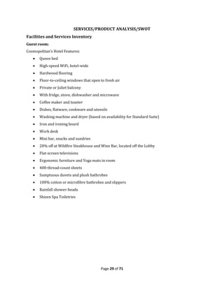 Page 29 of 71
SERVICES/PRODUCT ANALYSIS/SWOT
Facilities and Services Inventory
Guest room:
Cosmopolitan’s Hotel Features:
 Queen bed
 High-speed WiFi, hotel-wide
 Hardwood flooring
 Floor-to-ceiling windows that open to fresh air
 Private or Juliet balcony
 With fridge, stove, dishwasher and microwave
 Coffee maker and toaster
 Dishes, flatware, cookware and utensils
 Washing machine and dryer (based on availability for Standard Suite)
 Iron and ironing board
 Work desk
 Mini bar, snacks and sundries
 20% off at Wildfire Steakhouse and Wine Bar, located off the Lobby
 Flat-screen televisions
 Ergonomic furniture and Yoga mats in room
 400-thread-count sheets
 Sumptuous duvets and plush bathrobes
 100% cotton or microfibre bathrobes and slippers
 Rainfall shower-heads
 Shizen Spa Toiletries
 