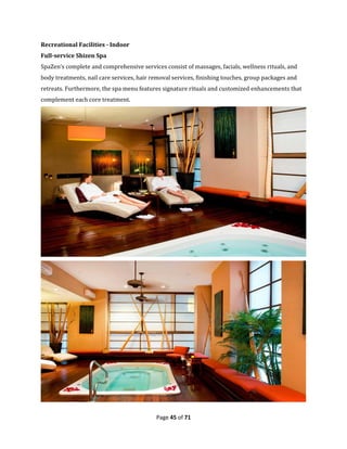 Page 45 of 71
Recreational Facilities - Indoor
Full-service Shizen Spa
SpaZen’s complete and comprehensive services consist of massages, facials, wellness rituals, and
body treatments, nail care services, hair removal services, finishing touches, group packages and
retreats. Furthermore, the spa menu features signature rituals and customized enhancements that
complement each core treatment.
 
