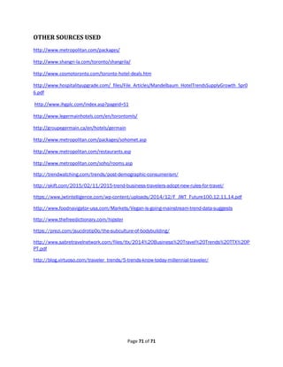 Page 71 of 71
OTHER SOURCES USED
http://www.metropolitan.com/packages/
http://www.shangri-la.com/toronto/shangrila/
http://www.cosmotoronto.com/toronto-hotel-deals.htm
http://www.hospitalityupgrade.com/_files/File_Articles/Mandelbaum_HotelTrendsSupplyGrowth_Spr0
6.pdf
http://www.ihgplc.com/index.asp?pageid=51
http://www.legermainhotels.com/en/torontomls/
http://groupegermain.ca/en/hotels/germain
http://www.metropolitan.com/packages/sohomet.asp
http://www.metropolitan.com/restaurants.asp
http://www.metropolitan.com/soho/rooms.asp
http://trendwatching.com/trends/post-demographic-consumerism/
http://skift.com/2015/02/11/2015-trend-business-travelers-adopt-new-rules-for-travel/
https://www.jwtintelligence.com/wp-content/uploads/2014/12/F_JWT_Future100.12.11.14.pdf
http://www.foodnavigator-usa.com/Markets/Vegan-is-going-mainstream-trend-data-suggests
http://www.thefreedictionary.com/hipster
https://prezi.com/jsucdrotip0o/the-subculture-of-bodybuilding/
http://www.sabretravelnetwork.com/files/ttx/2014%20Business%20Travel%20Trends%20TTX%20P
PT.pdf
http://blog.virtuoso.com/traveler_trends/5-trends-know-today-millennial-traveler/
 