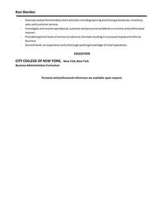 Ron Shenker
- Oversawandperformeddailystore activitiesincludingopeningandclosingprocedures,inventory,
salesandcustomerservice.
- Investigate andresolve operational,customerandpersonnel problemsinatimely andprofessional
manner.
- Providedoptimal levelsof service toadiverse clientele resultinginincreasedrepeatandreferral
business.
- Gainedhands-onexperience andathoroughworkingknowledge of retail operations.
EDUCATION
CITY COLLEGE OF NEW YORK, New York,New York
BusinessAdministrationCurriculum
Personal and professional references are available upon request.
 