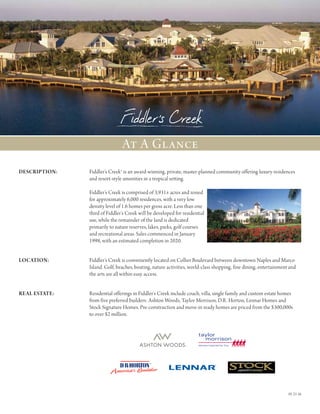 01-21-16
DESCRIPTION:		Fiddler’s Creek® is an award-winning, private, master-planned community offering luxury residences
and resort-style amenities in a tropical setting.
Fiddler’s Creek is comprised of 3,931± acres and zoned
for approximately 6,000 residences, with a very low
density level of 1.6 homes per gross acre. Less than one
third of Fiddler’s Creek will be developed for residential
use, while the remainder of the land is dedicated
primarily to nature reserves, lakes, parks, golf courses
and recreational areas. Sales commenced in January
1998, with an estimated completion in 2020.
LOCATION: 		Fiddler’s Creek is conveniently located on Collier Boulevard between downtown Naples and Marco
Island. Golf, beaches, boating, nature activities, world-class shopping, fine dining, entertainment and
the arts are all within easy access.
real estate: 		Residential offerings in Fiddler’s Creek include coach, villa, single family and custom estate homes
from five preferred builders: Ashton Woods, Taylor Morrison, D.R. Horton, Lennar Homes and
Stock Signature Homes. Pre-construction and move-in ready homes are priced from the $300,000s
to over $2 million.
At A Glance
 