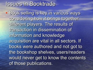 Issues in BooktradeIssues in Booktrade
• Book selling is key in various waysBook selling is key in various ways
considering how it brings togetherconsidering how it brings together
different players. The results ofdifferent players. The results of
transaction in dissemination oftransaction in dissemination of
information and knowledgeinformation and knowledge
acquisition are vital in all sectors. Ifacquisition are vital in all sectors. If
books were authored and not got tobooks were authored and not got to
the bookshop shelves, users/readersthe bookshop shelves, users/readers
would never get to know the contentswould never get to know the contents
of those publications.of those publications.
 