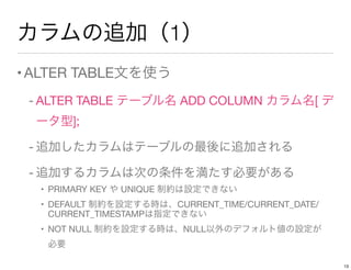 カラムの追加（1）
•ALTER TABLE文を使う
- ALTER TABLE テーブル名 ADD COLUMN カラム名[ デ
ータ型];
- 追加したカラムはテーブルの最後に追加される
- 追加するカラムは次の条件を満たす必要がある
• PRIMARY KEY や UNIQUE 制約は設定できない
• DEFAULT 制約を設定する時は、CURRENT_TIME/CURRENT_DATE/
CURRENT_TIMESTAMPは指定できない
• NOT NULL 制約を設定する時は、NULL以外のデフォルト値の設定が 
必要
13
 