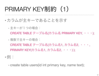 PRIMARY KEY制約（1）
•カラムが主キーであることを示す
- 主キーが１つの場合：              
CREATE TABLE テーブル名(カラム名 PRIMARY KEY, ・・・);
- 複数で主キーの場合：              
CREATE TABLE テーブル名(カラム名1, カラム名2, ・・・, 
PRIMARY KEY(カラム名1, カラム名2, ・・・) );
•例：
- create table users(id int primary key, name text);
17
 