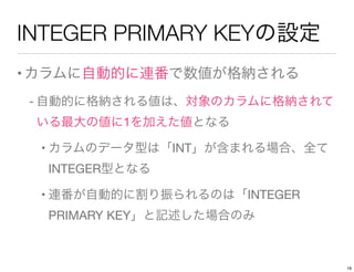 INTEGER PRIMARY KEYの設定
•カラムに自動的に連番で数値が格納される
- 自動的に格納される値は、対象のカラムに格納されて
いる最大の値に1を加えた値となる
• カラムのデータ型は「INT」が含まれる場合、全て
INTEGER型となる
• 連番が自動的に割り振られるのは「INTEGER
PRIMARY KEY」と記述した場合のみ
19
 