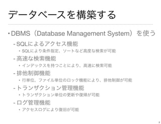 データベースを構築する
•DBMS（Database Management System）を使う
- SQLによるアクセス機能
• SQLにより条件指定、ソートなど高度な検索が可能
- 高速な検索機能
• インデックスを持つことにより、高速に検索可能
- 排他制御機能
• 行単位、ファイル単位のロック機能により、排他制御が可能
- トランザクション管理機能
• トランザクション単位の更新や復帰が可能
- ログ管理機能
• アクセスログにより復旧が可能
2
 