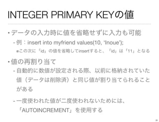 INTEGER PRIMARY KEYの値
•データの入力時に値を省略せずに入力も可能
- 例：insert into myfriend values(10, ‘Inoue’);     
※この次に「id」の値を省略してinsertすると、「id」は「11」となる
•値の再割り当て
- 自動的に数値が設定される際、以前に格納されていた
値（データは削除済）と同じ値が割り当てられること
がある
- 一度使われた値が二度使われないためには、
「AUTOINCREMENT」を使用する
21
 