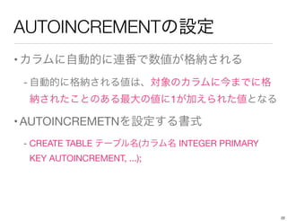 AUTOINCREMENTの設定
•カラムに自動的に連番で数値が格納される
- 自動的に格納される値は、対象のカラムに今までに格
納されたことのある最大の値に1が加えられた値となる
•AUTOINCREMETNを設定する書式
- CREATE TABLE テーブル名(カラム名 INTEGER PRIMARY
KEY AUTOINCREMENT, ...);
22
 
