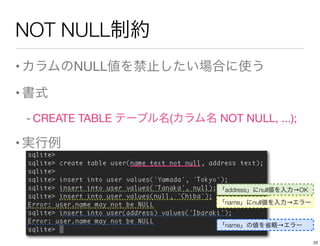 NOT NULL制約
•カラムのNULL値を禁止したい場合に使う
•書式
- CREATE TABLE テーブル名(カラム名 NOT NULL, ...);
•実行例
「name」にnull値を入力→エラー
「address」にnull値を入力→OK
「name」の値を省略→エラー
23
 